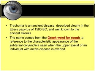 • Trachoma is an ancient disease, described clearly in the
Ebers papyrus of 1500 BC, and well known to the
ancient Greeks
• The name comes from the Greek word for rough ;a
reference to the characteristic appearance of the
subtarsal conjunctiva seen when the upper eyelid of an
individual with active disease is everted.
 