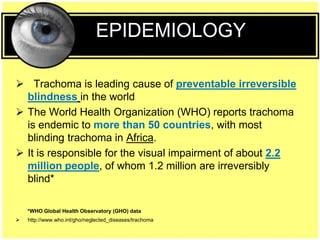 EPIDEMIOLOGY
 Trachoma is leading cause of preventable irreversible
blindness in the world
 The World Health Organization (WHO) reports trachoma
is endemic to more than 50 countries, with most
blinding trachoma in Africa.
 It is responsible for the visual impairment of about 2.2
million people, of whom 1.2 million are irreversibly
blind*
*WHO Global Health Observatory (GHO) data
 http://www.who.int/gho/neglected_diseases/trachoma
 