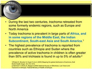 • During the last two centuries, trachoma retreated from
some formerly endemic regions, such as Europe and
North America
• Today trachoma is prevalent in large parts of Africa, and
in some regions of the Middle East, the Indian
Subcontinent, South-east Asia and South America.1
• The highest prevalence of trachoma is reported from
countries such as Ethiopia and Sudan where the
prevalence of active trachoma in children is often greater
than 50% and trichiasis is found in up to 5% of adults.2
1)Polack S, Brooker S, Kuper H et al. (2005) Mapping the global distribution of trachoma. Bull
World Health Organ, 83, 913–919.
2) Berhane Y, Worku A, Bejiga A (2006) National Survey on Blindness, Low Vision and
Trachoma in Ethiopia. Federal Ministry of Health of Ethiopia
 