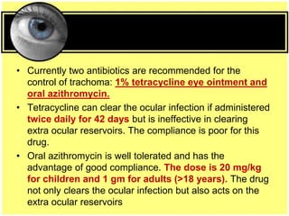 • Currently two antibiotics are recommended for the
control of trachoma: 1% tetracycline eye ointment and
oral azithromycin.
• Tetracycline can clear the ocular infection if administered
twice daily for 42 days but is ineffective in clearing
extra ocular reservoirs. The compliance is poor for this
drug.
• Oral azithromycin is well tolerated and has the
advantage of good compliance. The dose is 20 mg/kg
for children and 1 gm for adults (>18 years). The drug
not only clears the ocular infection but also acts on the
extra ocular reservoirs
 