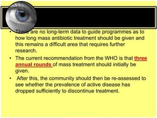 • There are no long-term data to guide programmes as to
how long mass antibiotic treatment should be given and
this remains a difficult area that requires further
research.
• The current recommendation from the WHO is that three
annual rounds of mass treatment should initially be
given.
• After this, the community should then be re-assessed to
see whether the prevalence of active disease has
dropped sufficiently to discontinue treatment.
 