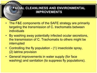FACIAL CLEANLINESS AND ENVIRONMENTAL
IMPROVEMENTS
• The F&E components of the SAFE strategy are primarily
targeting the transmission of C. trachomatis between
individuals
• By washing away potentially infected ocular secretions,
the transmission of C. Trachomatis to others might be
interrupted
• Controlling the fly population - (1) insecticide spray,
(2) latrine provision
• General improvements in water supply (for face
washing) and sanitation (to suppress fly populations).
 