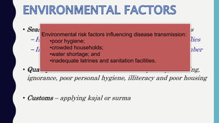 • Season – seasonal epidemics with more eye-seeking flies
–Higher temperature and rainfall favour increase in flies
–In India April – May and again during July – September
• Quality of Life – thrives in conditions of poverty, crowding,
ignorance, poor personal hygiene, illiteracy and poor housing
• Customs – applying kajal or surma
Environmental risk factors influencing disease transmission:
•poor hygiene;
•crowded households;
•water shortage; and
•inadequate latrines and sanitation facilities.
 