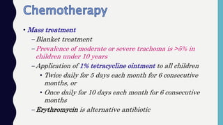 • Mass treatment
–Blanket treatment
–Prevalence of moderate or severe trachoma is >5% in
children under 10 years
–Application of 1% tetracycline ointment to all children
• Twice daily for 5 days each month for 6 consecutive
months, or
• Once daily for 10 days each month for 6 consecutive
months
–Erythromycin is alternative antibiotic
 