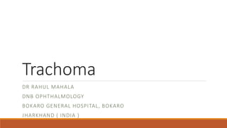Trachoma
DR RAHUL MAHALA
DNB OPHTHALMOLOGY
BOKARO GENERAL HOSPITAL, BOKARO
JHARKHAND ( INDIA )
 