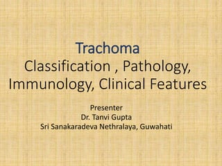 Trachoma
Classification , Pathology,
Immunology, Clinical Features
Presenter
Dr. Tanvi Gupta
Sri Sanakaradeva Nethralaya, Guwahati
 