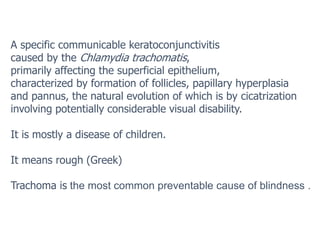 A specific communicable keratoconjunctivitis
caused by the Chlamydia trachomatis,
primarily affecting the superficial epithelium,
characterized by formation of follicles, papillary hyperplasia
and pannus, the natural evolution of which is by cicatrization
involving potentially considerable visual disability.
It is mostly a disease of children.
It means rough (Greek)
Trachoma is the most common preventable cause of blindness .
 