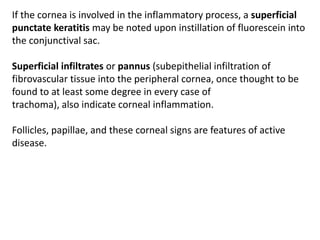 If the cornea is involved in the inflammatory process, a superficial
punctate keratitis may be noted upon instillation of fluorescein into
the conjunctival sac.
Superficial infiltrates or pannus (subepithelial infiltration of
fibrovascular tissue into the peripheral cornea, once thought to be
found to at least some degree in every case of
trachoma), also indicate corneal inflammation.
Follicles, papillae, and these corneal signs are features of active
disease.
 
