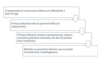 In hyperendemic areas,most children are affected by 2
years of age.
Primary infection induces purulent follicular
conjunctivitis
Primary infection resolves spontaneously, induces
transient protective immunity, but do not protect
from reinfection
Multiple or persistent infection are essential
characteristics in pathogenesis.
 