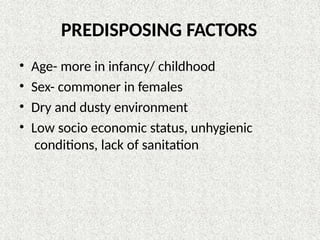 PREDISPOSING FACTORS
• Age- more in infancy/ childhood
• Sex- commoner in females
• Dry and dusty environment
• Low socio economic status, unhygienic
conditions, lack of sanitation
 