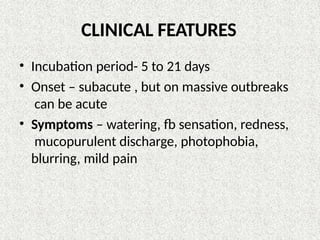 CLINICAL FEATURES
• Incubation period- 5 to 21 days
• Onset – subacute , but on massive outbreaks
can be acute
• Symptoms – watering, fb sensation, redness,
mucopurulent discharge, photophobia,
blurring, mild pain
 