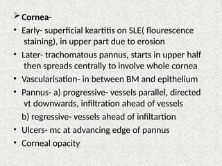 Cornea-
• Early- superficial keartitis on SLE( flourescence
staining), in upper part due to erosion
• Later- trachomatous pannus, starts in upper half
then spreads centrally to involve whole cornea
• Vascularisation- in between BM and epithelium
• Pannus- a) progressive- vessels parallel, directed
vt downwards, infiltration ahead of vessels
b) regressive- vessels ahead of infiltartion
• Ulcers- mc at advancing edge of pannus
• Corneal opacity
 