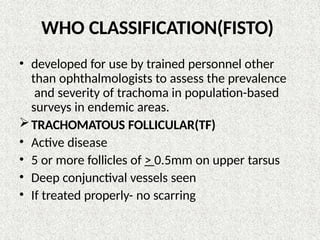 WHO CLASSIFICATION(FISTO)
• developed for use by trained personnel other
than ophthalmologists to assess the prevalence
and severity of trachoma in population-based
surveys in endemic areas.
TRACHOMATOUS FOLLICULAR(TF)
• Active disease
• 5 or more follicles of > 0.5mm on upper tarsus
• Deep conjunctival vessels seen
• If treated properly- no scarring
 