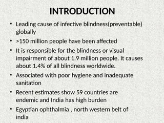 INTRODUCTION
• Leading cause of infective blindness(preventable)
globally
• >150 million people have been affected
• It is responsible for the blindness or visual
impairment of about 1.9 million people. It causes
about 1.4% of all blindness worldwide.
• Associated with poor hygiene and inadequate
sanitation
• Recent estimates show 59 countries are
endemic and India has high burden
• Egyptian ophthalmia , north western belt of
india
 