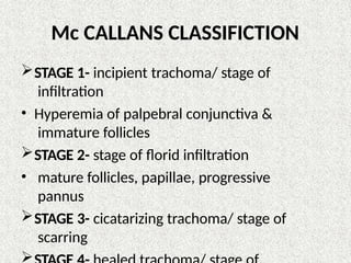 Mc CALLANS CLASSIFICTION
STAGE 1- incipient trachoma/ stage of
infiltration
• Hyperemia of palpebral conjunctiva &
immature follicles
STAGE 2- stage of florid infiltration
• mature follicles, papillae, progressive
pannus
STAGE 3- cicatarizing trachoma/ stage of
scarring

 