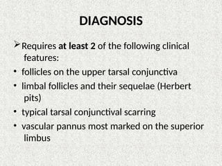 DIAGNOSIS
Requires at least 2 of the following clinical
features:
• follicles on the upper tarsal conjunctiva
• limbal follicles and their sequelae (Herbert
pits)
• typical tarsal conjunctival scarring
• vascular pannus most marked on the superior
limbus
 