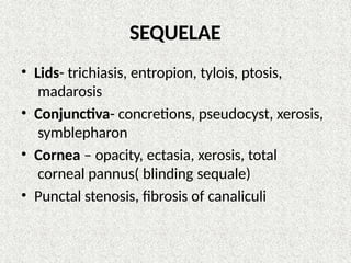 SEQUELAE
• Lids- trichiasis, entropion, tylois, ptosis,
madarosis
• Conjunctiva- concretions, pseudocyst, xerosis,
symblepharon
• Cornea – opacity, ectasia, xerosis, total
corneal pannus( blinding sequale)
• Punctal stenosis, fibrosis of canaliculi
 