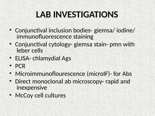 LAB INVESTIGATIONS
• Conjunctival inclusion bodies- giemsa/ iodine/
immunofluorescence staining
• Conjunctival cytology- giemsa stain- pmn with
leber cells
• ELISA- chlamydial Ags
• PCR
• Microimmunoflourescence (microIF)- for Abs
• Direct monoclonal ab microscopy- rapid and
inexpensive
• McCoy cell cultures
 