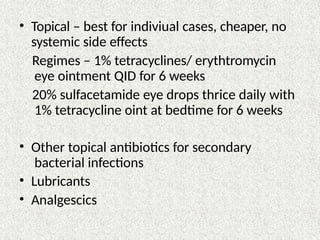 • Topical – best for indiviual cases, cheaper, no
systemic side effects
Regimes – 1% tetracyclines/ erythtromycin
eye ointment QID for 6 weeks
20% sulfacetamide eye drops thrice daily with
1% tetracycline oint at bedtime for 6 weeks
• Other topical antibiotics for secondary
bacterial infections
• Lubricants
• Analgescics
 