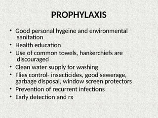 PROPHYLAXIS
• Good personal hygeine and environmental
sanitation
• Health education
• Use of common towels, hankerchiefs are
discouraged
• Clean water supply for washing
• Flies control- insecticides, good sewerage,
garbage disposal, window screen protectors
• Prevention of recurrent infections
• Early detection and rx
 