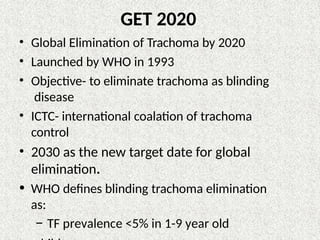 GET 2020
• Global Elimination of Trachoma by 2020
• Launched by WHO in 1993
• Objective- to eliminate trachoma as blinding
disease
• ICTC- international coalation of trachoma
control
• 2030 as the new target date for global
elimination.
• WHO defines blinding trachoma elimination
as:
– TF prevalence <5% in 1-9 year old
 