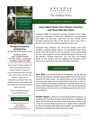For Immediate Release
Evergreen Cemetery
of Santa Cruz
By Traci Bliss with Randall Brown
Landmarks Series
ISBN: 9781467143868
$21.99 | 176 pp. | paperback
Available: August 31, 2020
For Media Inquiries Contact:
Sarah Haynes
843.853.2070 x199
shaynes@arcadiapublishing.com
Media Contact
As the nation’s leading publisher of
books of local history and local
interest, Arcadia’s mission is to
connect people with their past, with
their communities and with one
another. Arcadia has an
extraordinary catalog of more than
15,000 local titles and publishes 500
new books of local interest and local
history each year.
www.arcadiapublishing.com
www.historypress.net.
Learn About Santa Cruz’s Pioneer Cemetery
and Those Who Rest There
Created in 1858, the Evergreen Cemetery provided a final resting
place for a multitude of Santa Cruz’s adventurers, entrepreneurs
and artists. The land was a gift from the Imus family, who’d
narrowly escaped the fate of the Donner Party more than a
decade earlier and had already buried two of their own.
Alongside these pioneers, the community buried many other
notables, including London Nelson, an emancipated slave turned
farmer who left his land to the city schools, and journalist Belle
Dormer, who covered a visit by President Benjamin Harrison and
the women’s suffrage movement. Join Traci Bliss and Randall
Brown as they bring to life the tragedies and triumphs of the
diverse men and women interred at Evergreen Cemetery.
420Wando Park Blvd, Mount Pleasant, SC 29464∙ Ph: +1 843.853.2070 ∙ Fax: +1 843.853.0044 ∙ www.arcadiapublishing.com | www.historypress.net
ARCADIA PUBLISHING & THE HISTORY PRESS ∙ PUBLISHERS OF LOCALAND REGIONAL HISTORY BOOKS
Traci Bliss is an emerita professor of education. Her BA, MA and
PhD are from Stanford, and she holds an MPA from the LBJ School,
University of Texas–Austin. She retired to focus on the untold story
of women who made environmental history. She serves on the San-
ta Cruz Historic Preservation Commission and leads history tours at
Henry Cowell Redwoods State Park. She is the seventh generation
of her family to live in Santa Cruz and belongs to the Society of Cali-
fornia Pioneers.
Randall Brown, a Santa Cruz County Distinguished Historian, co-
authored with Traci Bliss the best-selling Santa Cruz’s Seabright. An
expert on the history of silent films, Brown specializes in films made
in the San Lorenzo Valley and serves as a regular history columnist
for the San Lorenzo/Scotts Valley Press Banner. He graduated from
Wesleyan University with a BA in American studies.
About the Authors
 