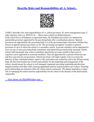 Describe Roles and Responsibilities of: A. School...
TASK3, Describe roles and responsibilities of: A. school governors. B. senior management team. C.
other statutory roles e.g. SENCO. D. ... Show more content on Helpwriting.net ...
If the school has no foundation or equivalent body, the foundation governors are replaced by
partnership governors appointed by the governing body after a nominations process. Sponsor
governors are appointed by the governing body it is at the governing body's discretion whether they
choose to appoint sponsor governors or not. The governing can appoint 2 people as sponsor
governors or up to 4 where the school is a secondary school. Associate members can be appointed to
serve on one or more governing body committees and attend full governing body meetings. Pupils,
school staff and people who want to contribute specifically on issues related to their area of
expertise can be appointed as associate members, They are appointed for a period of between one
and four years but are not governors. School governors will make regular visits to oversee the
delivery of their scheduled subject, report to the curriculum sub–committee and to the full governing
body. B) The head teacher has overall responsibility for the leadership and management of the
school, should ensure the school is well managed, organised, providing leadership and direction.
Support teachers and other staff, ensuring appropriate policies and procedures are in place. Ensuring
good relationships are fostered within the whole school community. The deputy head plays a major
role in managing the school and has responsibility for the school in the absence of the head teacher,
responsible
... Get more on HelpWriting.net ...
 