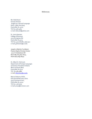 References
Ms. Debi Brand
Former Director
English as a Second Language
600S. Cullen Ave #303
Evansville, IN 47715
Tel: 812.306.5465
e-mail: dob1106@yahoo.com
Dr. Jane Johansen
College of Business
4725 Stringtown Rd
Evansville, IN 47711
Tel: 812.425.6267/812.483.7312
e-mail: jjohansen@usi.edu
Joseph or Martha Turnbloom
Pastors Rapha Christian Center
2222 S Yankeetown Rd
Boonville, IN 47601-8104
Home (812) 897-8040
Dr. Albert D. Hitchcock
Department of Foreign Languages
University of Southern Indiana
8600 University Blvd.
Evansville, IN 47712
Tel: 812.461.5380
e-mail: dhitchcoc@usi.edu
Marcia Osborne, M.ED
Educational Recovery Clinic
4445 Commerce Ave.,
Evansville, IN, 47710
Tel: 812. 476.5230
e-mail: jenya@erctutors.com
 