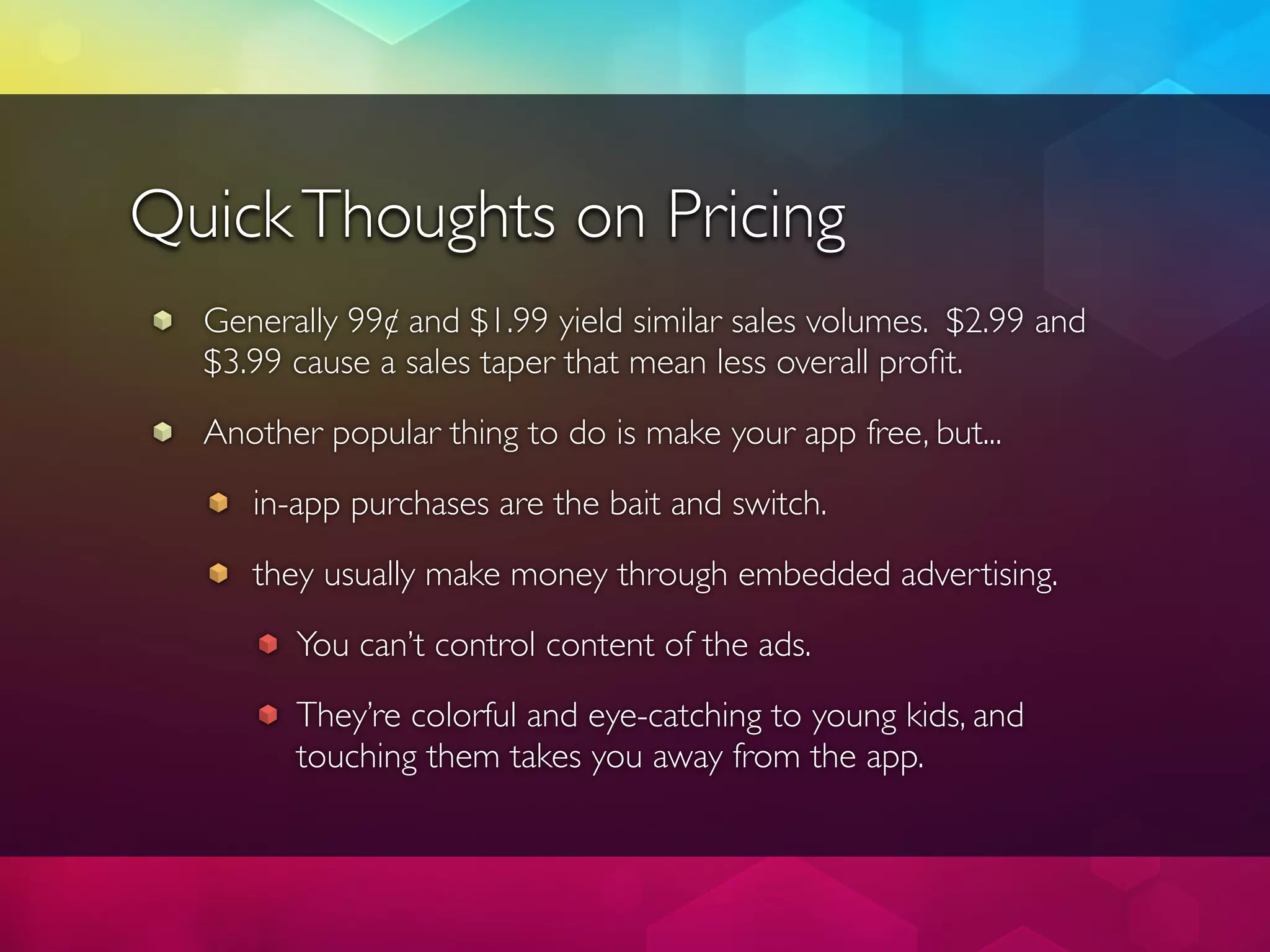 Quick Thoughts on Pricing
  Generally 99¢ and $1.99 yield similar sales volumes. $2.99 and
  $3.99 cause a sales taper that mean less overall proﬁt.
  Another popular thing to do is make your app free, but...
     in-app purchases are the bait and switch.
     they usually make money through embedded advertising.
        You can’t control content of the ads.
        They’re colorful and eye-catching to young kids, and
        touching them takes you away from the app.
 