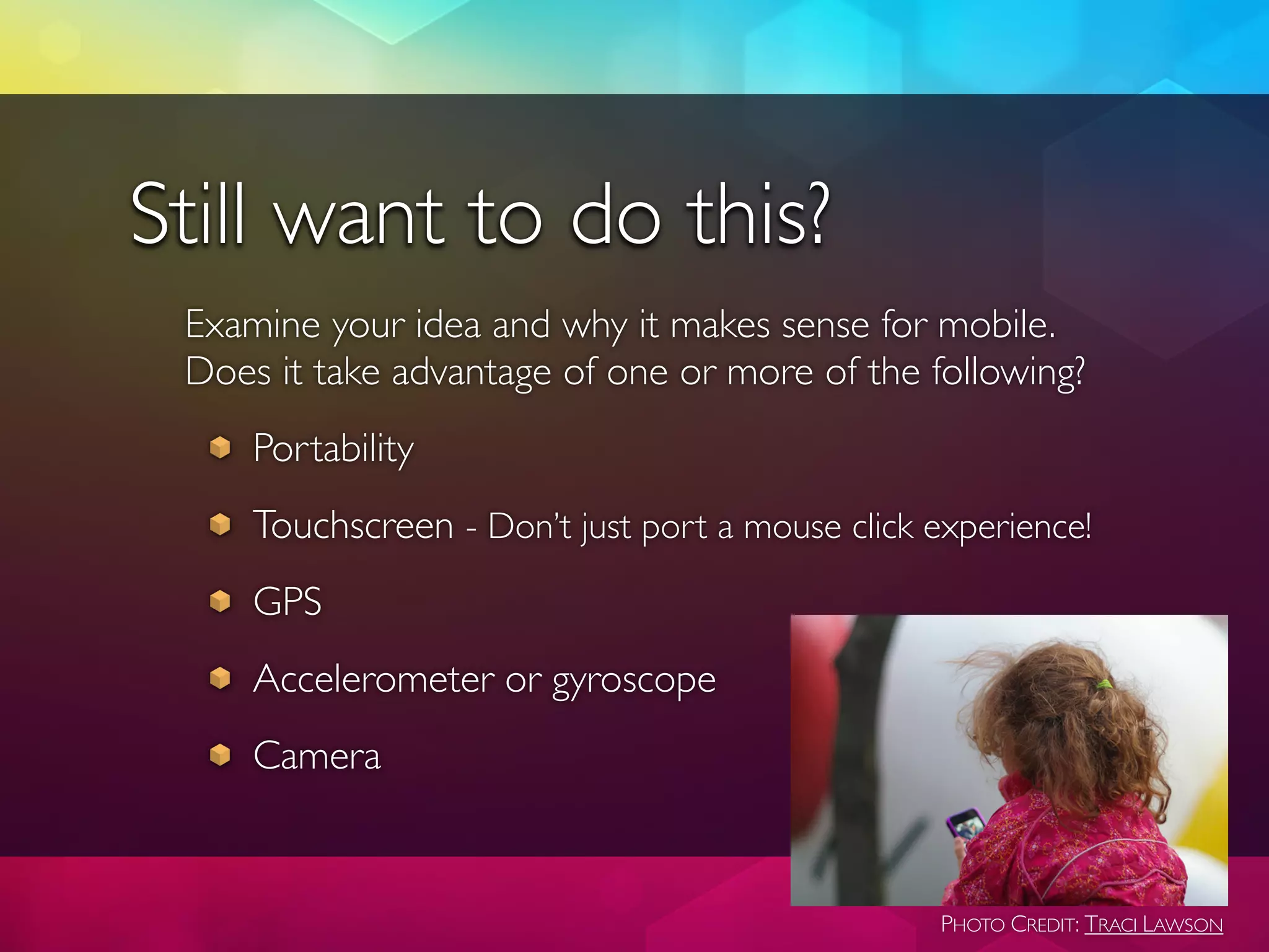 Still want to do this?
 Examine your idea and why it makes sense for mobile.
 Does it take advantage of one or more of the following?
     Portability
     Touchscreen - Don’t just port a mouse click experience!
     GPS
     Accelerometer or gyroscope
     Camera


                                                  PHOTO CREDIT: TRACI LAWSON
 