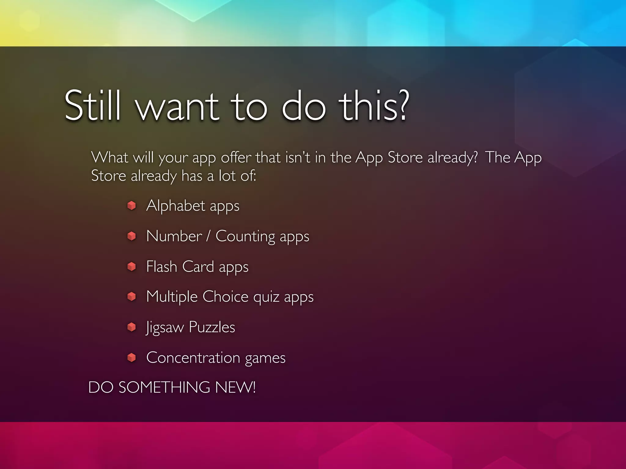 Still want to do this?
 What will your app offer that isn’t in the App Store already? The App
 Store already has a lot of:
         Alphabet apps
         Number / Counting apps
         Flash Card apps
         Multiple Choice quiz apps
         Jigsaw Puzzles
         Concentration games
 DO SOMETHING NEW!
 
