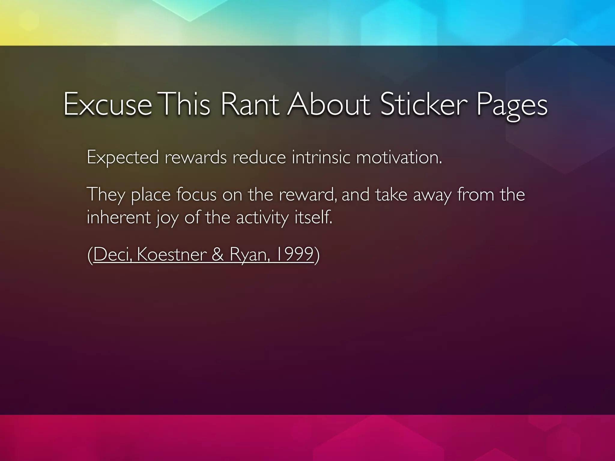 Excuse This Rant About Sticker Pages
 Expected rewards reduce intrinsic motivation.
 They place focus on the reward, and take away from the
 inherent joy of the activity itself.
 (Deci, Koestner & Ryan, 1999)
 