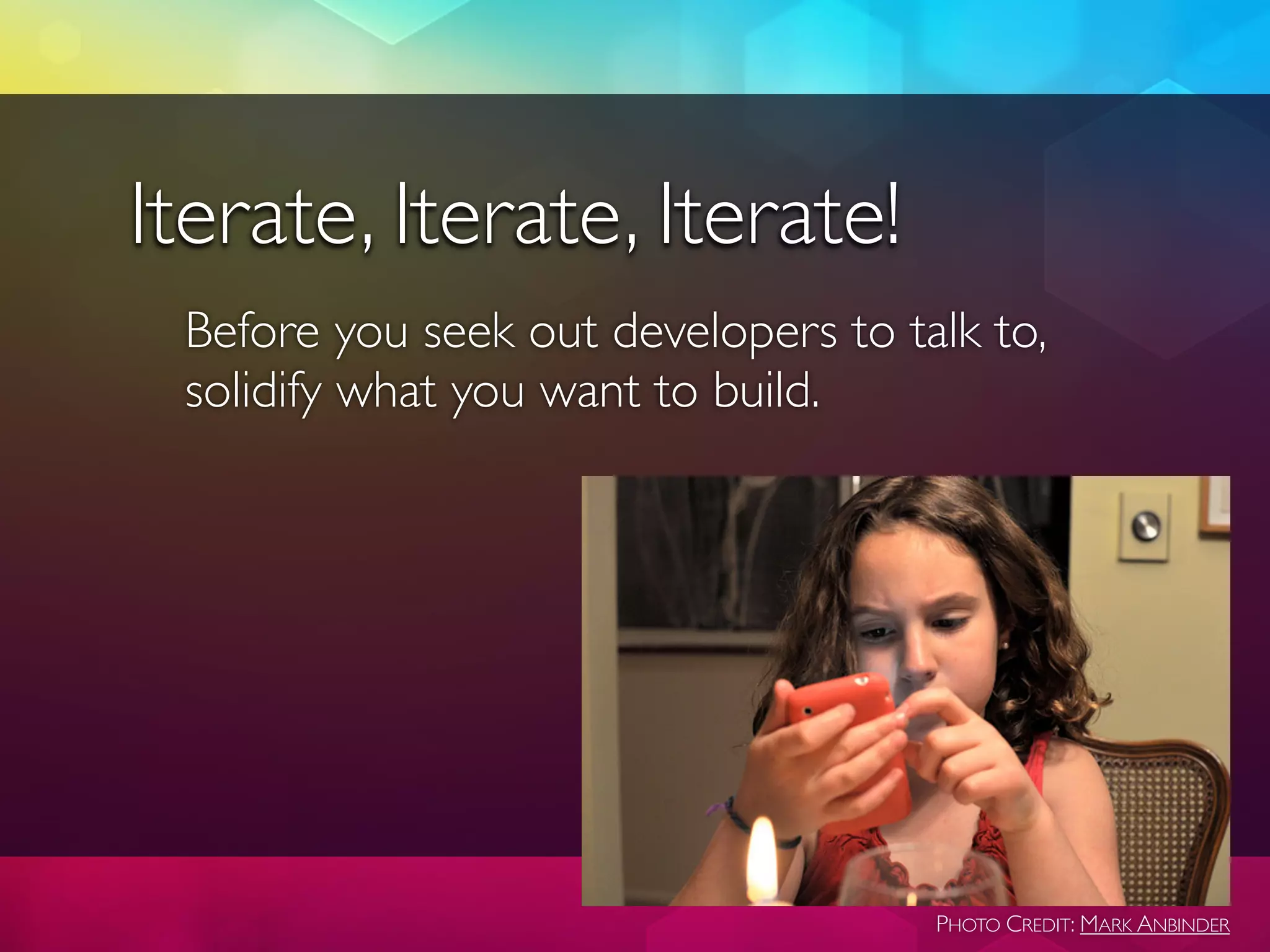 Iterate, Iterate, Iterate!
 Before you seek out developers to talk to,
 solidify what you want to build.




                                     PHOTO CREDIT: MARK ANBINDER
 