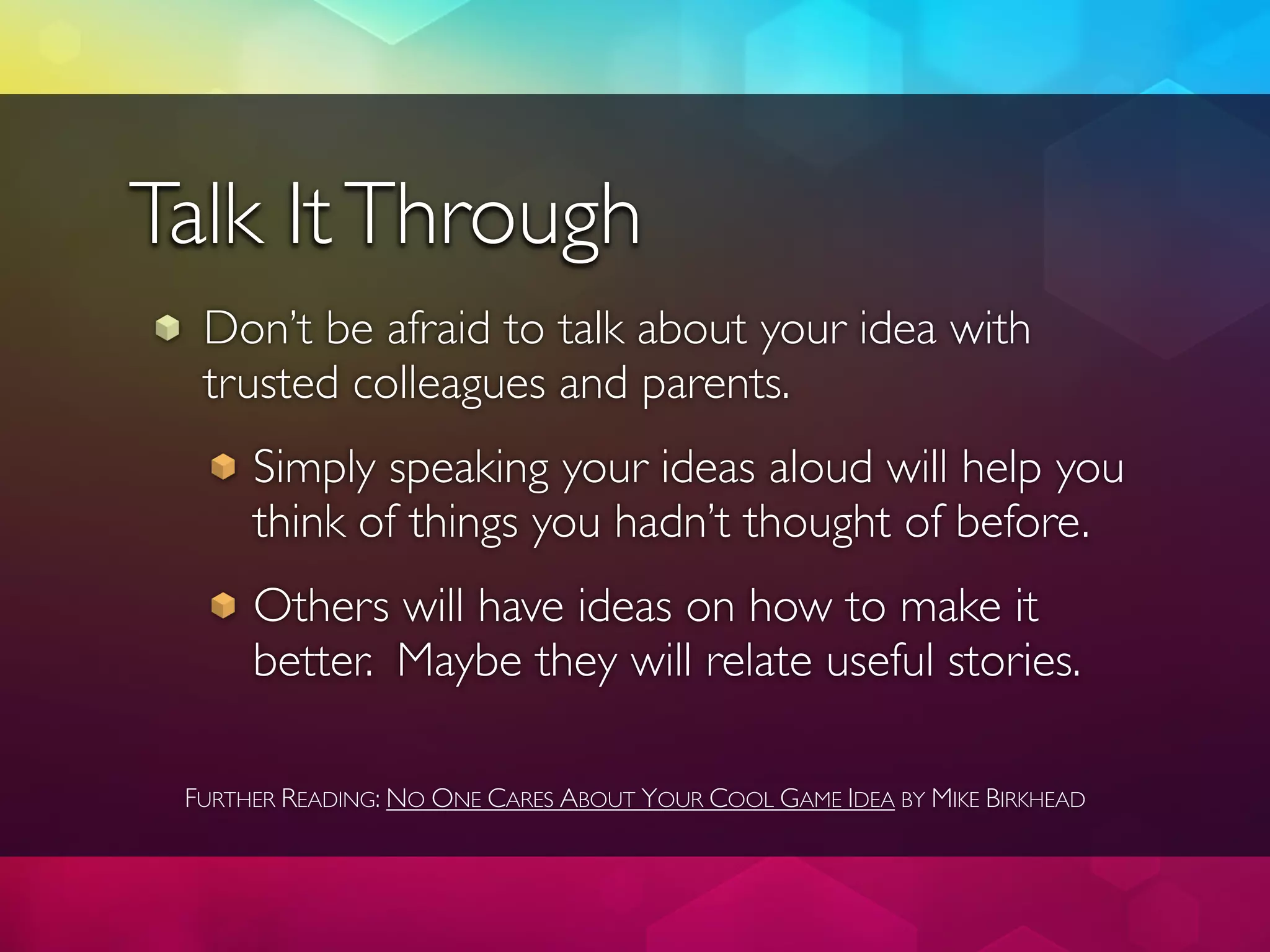 Talk It Through
  Don’t be afraid to talk about your idea with
  trusted colleagues and parents.
      Simply speaking your ideas aloud will help you
      think of things you hadn’t thought of before.
      Others will have ideas on how to make it
      better. Maybe they will relate useful stories.

 FURTHER READING: NO ONE CARES ABOUT YOUR COOL GAME IDEA BY MIKE BIRKHEAD
 