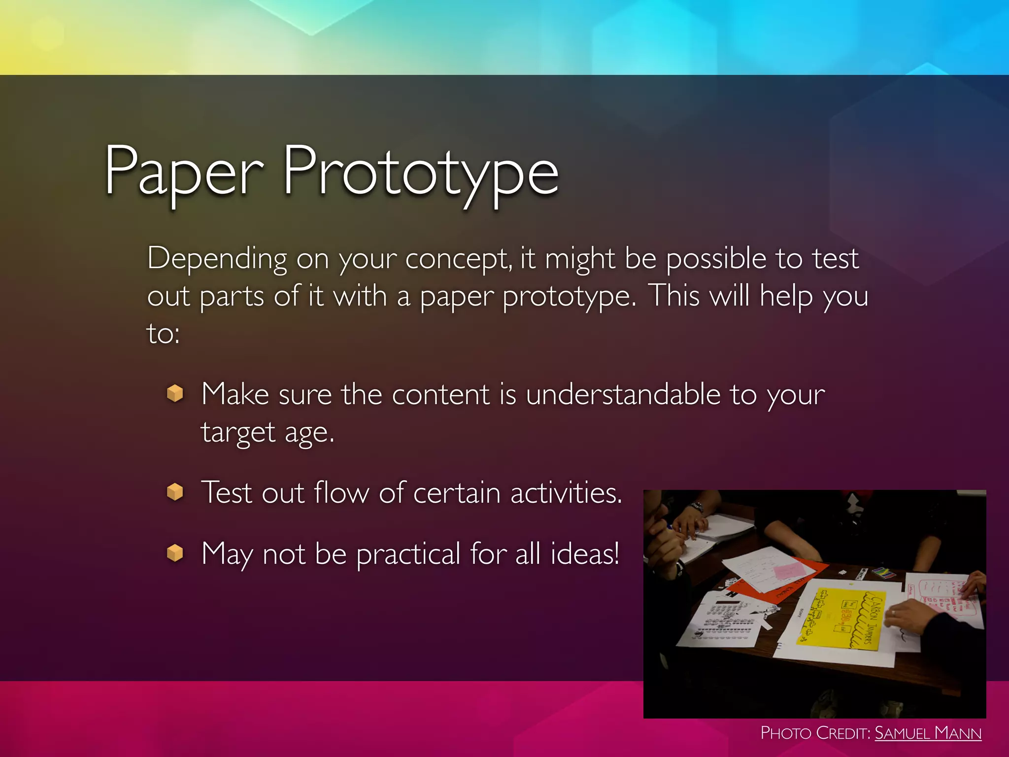Paper Prototype
 Depending on your concept, it might be possible to test
 out parts of it with a paper prototype. This will help you
 to:
     Make sure the content is understandable to your
     target age.
     Test out ﬂow of certain activities.
     May not be practical for all ideas!




                                                  PHOTO CREDIT: SAMUEL MANN
 