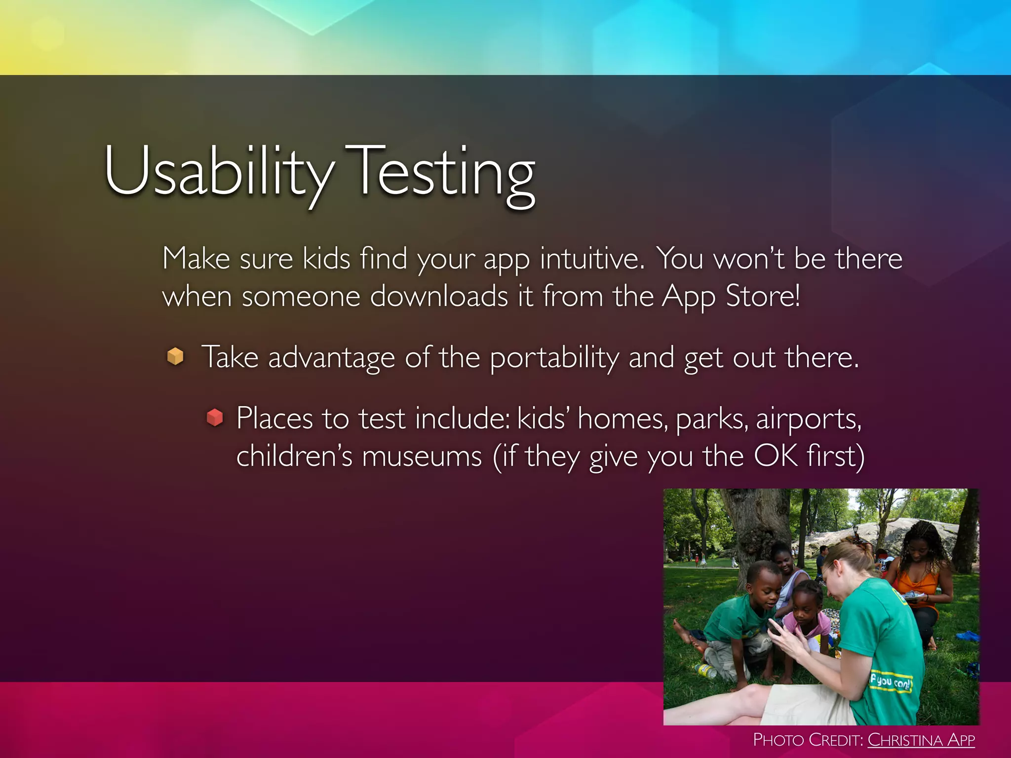 Usability Testing
  Make sure kids ﬁnd your app intuitive. You won’t be there
  when someone downloads it from the App Store!
     Take advantage of the portability and get out there.
       Places to test include: kids’ homes, parks, airports,
       children’s museums (if they give you the OK ﬁrst)




                                                  PHOTO CREDIT: CHRISTINA APP
 