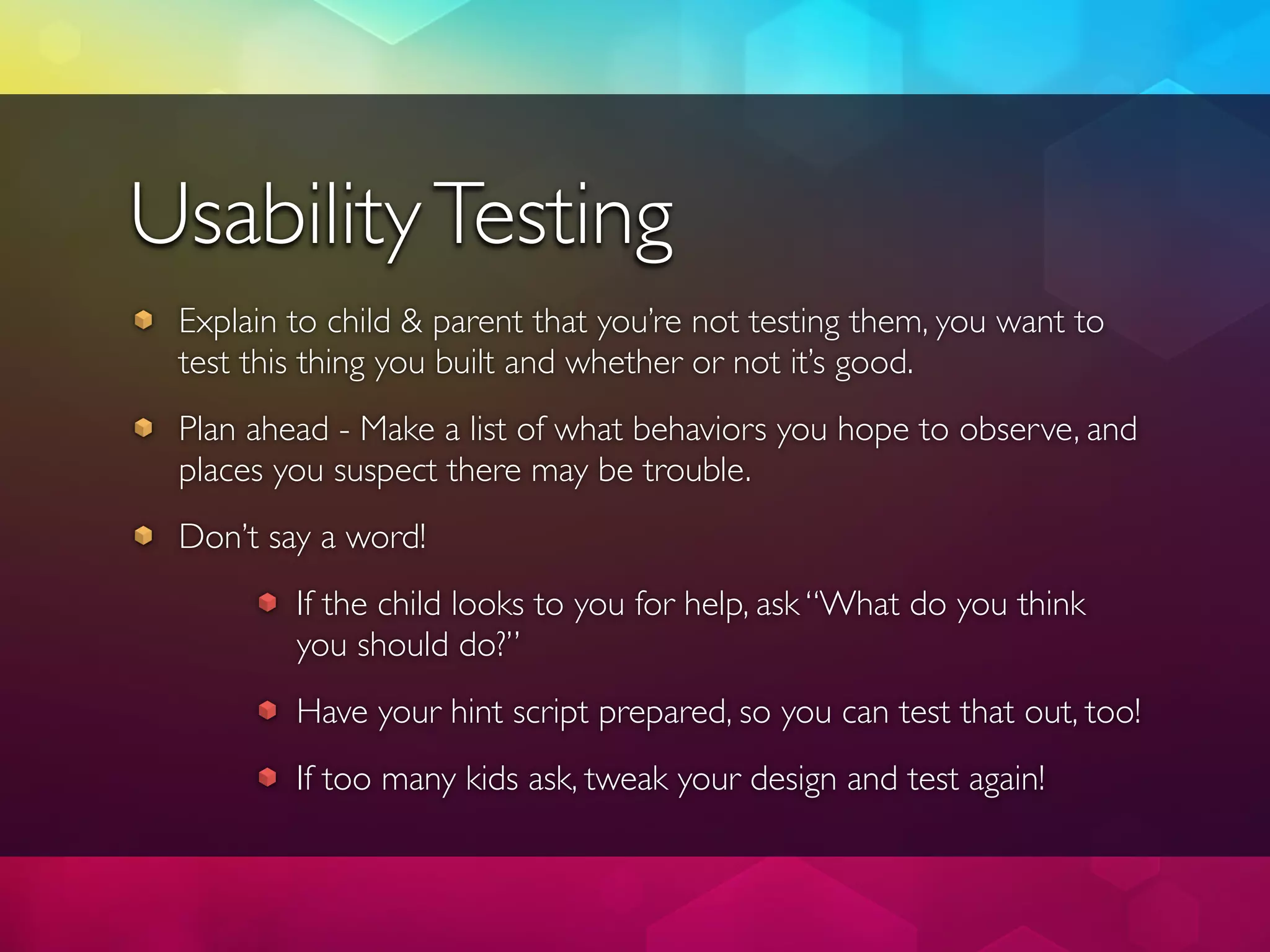 Usability Testing
 Explain to child & parent that you’re not testing them, you want to
 test this thing you built and whether or not it’s good.
 Plan ahead - Make a list of what behaviors you hope to observe, and
 places you suspect there may be trouble.
 Don’t say a word!
         If the child looks to you for help, ask “What do you think
         you should do?”
         Have your hint script prepared, so you can test that out, too!
         If too many kids ask, tweak your design and test again!
 