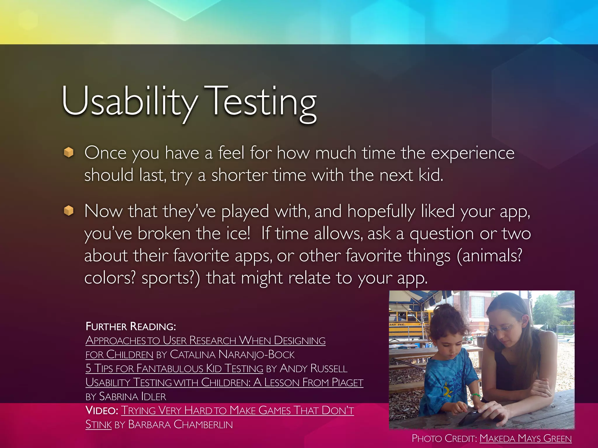 Usability Testing
 Once you have a feel for how much time the experience
 should last, try a shorter time with the next kid.
 Now that they’ve played with, and hopefully liked your app,
 you’ve broken the ice! If time allows, ask a question or two
 about their favorite apps, or other favorite things (animals?
 colors? sports?) that might relate to your app.

 FURTHER READING:
 APPROACHES TO USER RESEARCH WHEN DESIGNING
 FOR CHILDREN BY CATALINA NARANJO-BOCK
 5 TIPS FOR FANTABULOUS KID TESTING BY ANDY RUSSELL
 USABILITY TESTING WITH CHILDREN: A LESSON FROM PIAGET
 BY SABRINA IDLER
 VIDEO: TRYING VERY HARD TO MAKE GAMES THAT DON’T
 STINK BY BARBARA CHAMBERLIN
                                                         PHOTO CREDIT: MAKEDA MAYS GREEN
 