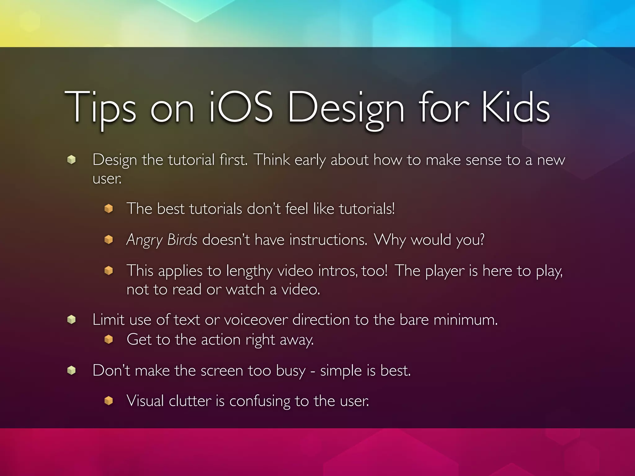 Tips on iOS Design for Kids
 Design the tutorial ﬁrst. Think early about how to make sense to a new
 user.
      The best tutorials don’t feel like tutorials!
      Angry Birds doesn’t have instructions. Why would you?
      This applies to lengthy video intros, too! The player is here to play,
      not to read or watch a video.
 Limit use of text or voiceover direction to the bare minimum.
      Get to the action right away.
 Don’t make the screen too busy - simple is best.
      Visual clutter is confusing to the user.
 