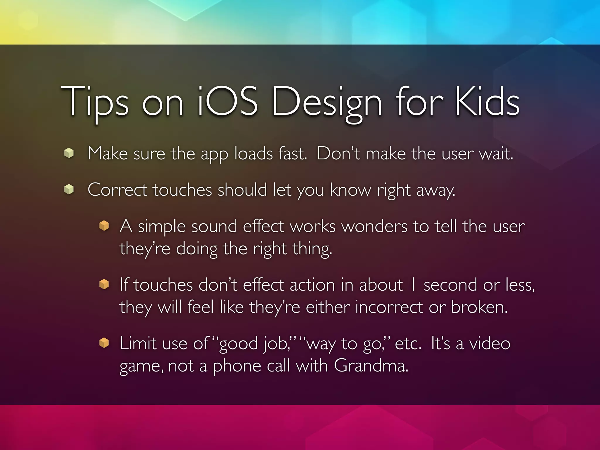 Tips on iOS Design for Kids
 Make sure the app loads fast. Don’t make the user wait.
 Correct touches should let you know right away.
     A simple sound effect works wonders to tell the user
     they’re doing the right thing.
     If touches don’t effect action in about 1 second or less,
     they will feel like they’re either incorrect or broken.
     Limit use of “good job,” “way to go,” etc. It’s a video
     game, not a phone call with Grandma.
 