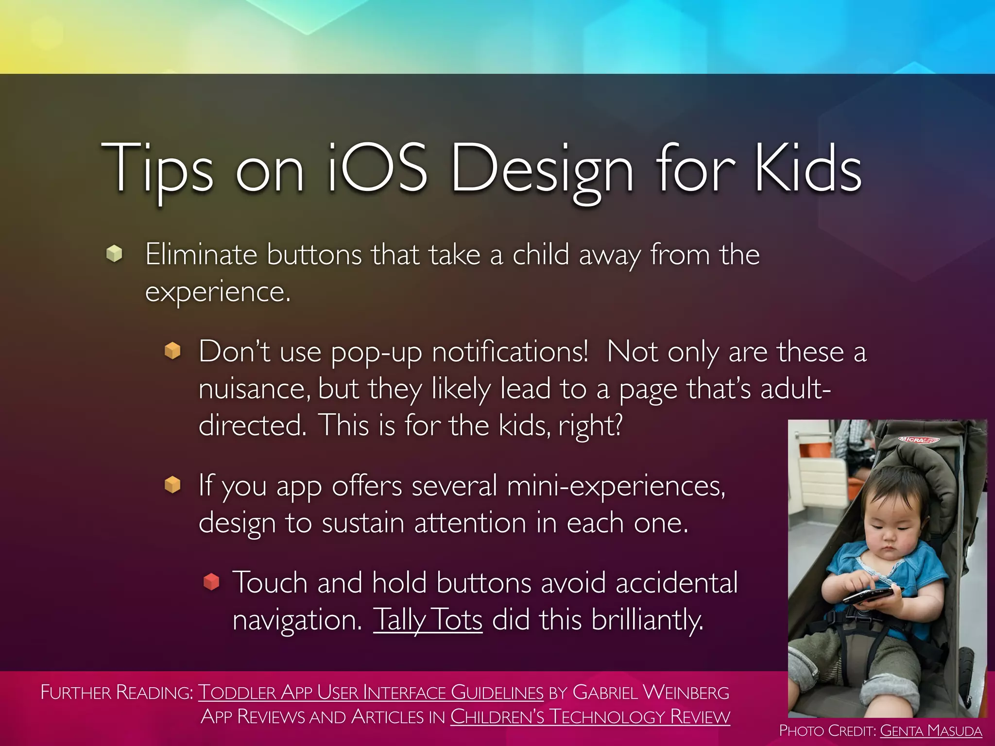 Tips on iOS Design for Kids
           Eliminate buttons that take a child away from the
           experience.
                Don’t use pop-up notiﬁcations! Not only are these a
                nuisance, but they likely lead to a page that’s adult-
                directed. This is for the kids, right?
                If you app offers several mini-experiences,
                design to sustain attention in each one.
                    Touch and hold buttons avoid accidental
                    navigation. Tally Tots did this brilliantly.

FURTHER READING: TODDLER APP USER INTERFACE GUIDELINES BY GABRIEL WEINBERG
                 APP REVIEWS AND ARTICLES IN CHILDREN’S TECHNOLOGY REVIEW
                                                                             PHOTO CREDIT: GENTA MASUDA
 