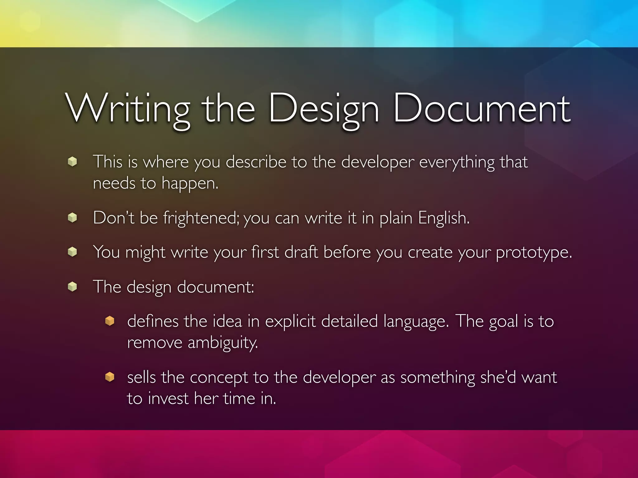 Writing the Design Document
 This is where you describe to the developer everything that
 needs to happen.
 Don’t be frightened; you can write it in plain English.
 You might write your ﬁrst draft before you create your prototype.
 The design document:
     deﬁnes the idea in explicit detailed language. The goal is to
     remove ambiguity.
     sells the concept to the developer as something she’d want
     to invest her time in.
 