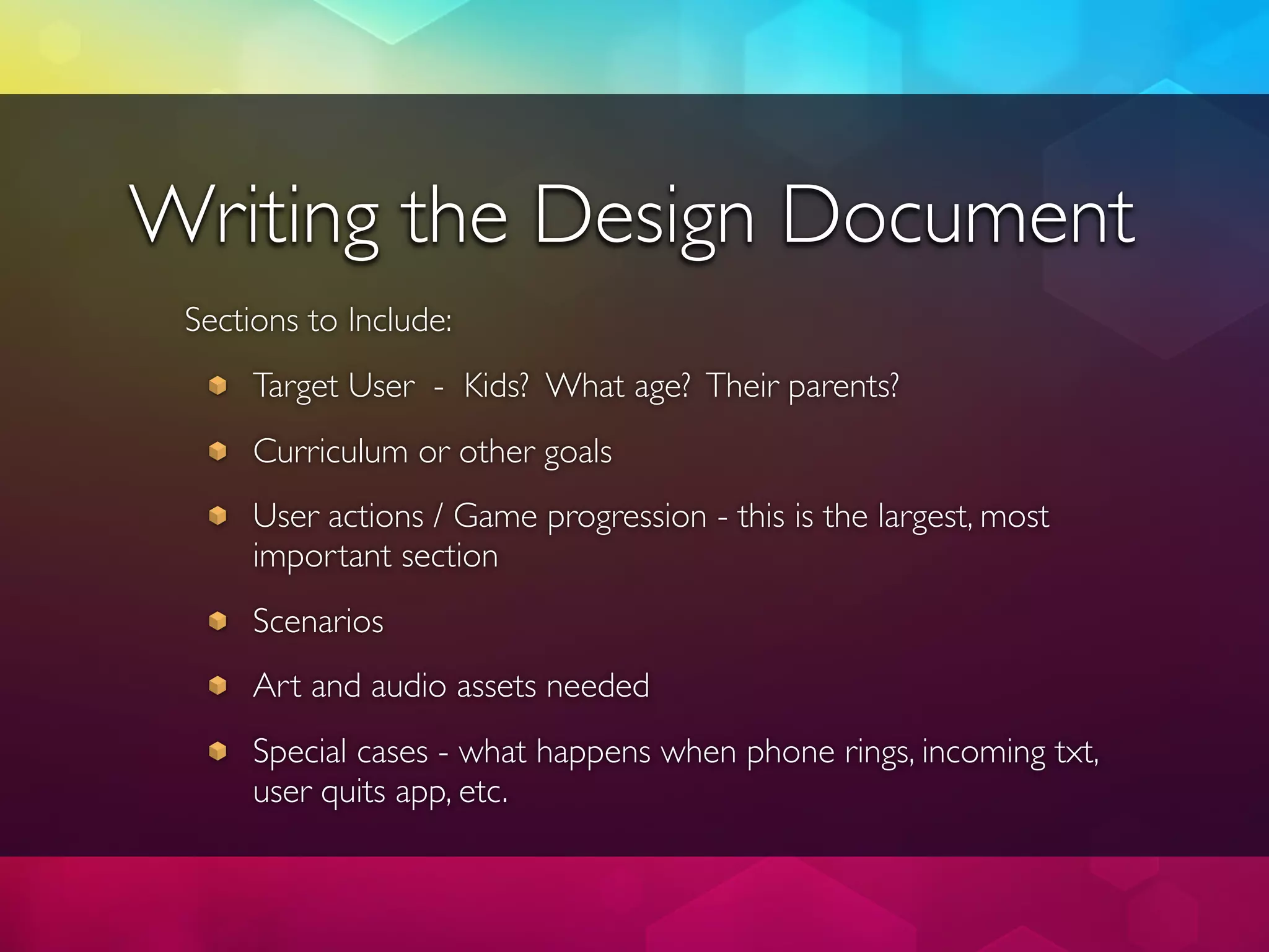 Writing the Design Document
 Sections to Include:
      Target User - Kids? What age? Their parents?
      Curriculum or other goals
      User actions / Game progression - this is the largest, most
      important section
      Scenarios
      Art and audio assets needed
      Special cases - what happens when phone rings, incoming txt,
      user quits app, etc.
 