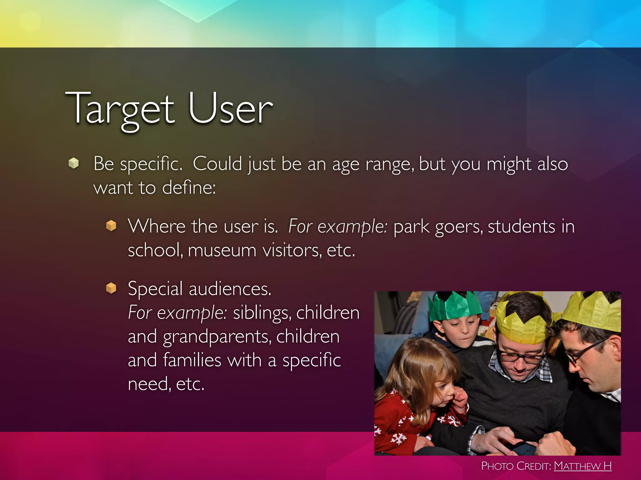 Target User
 Be speciﬁc. Could just be an age range, but you might also
 want to deﬁne:
     Where the user is. For example: park goers, students in
     school, museum visitors, etc.
     Special audiences.
     For example: siblings, children
     and grandparents, children
     and families with a speciﬁc
     need, etc.


                                                PHOTO CREDIT: MATTHEW H
 
