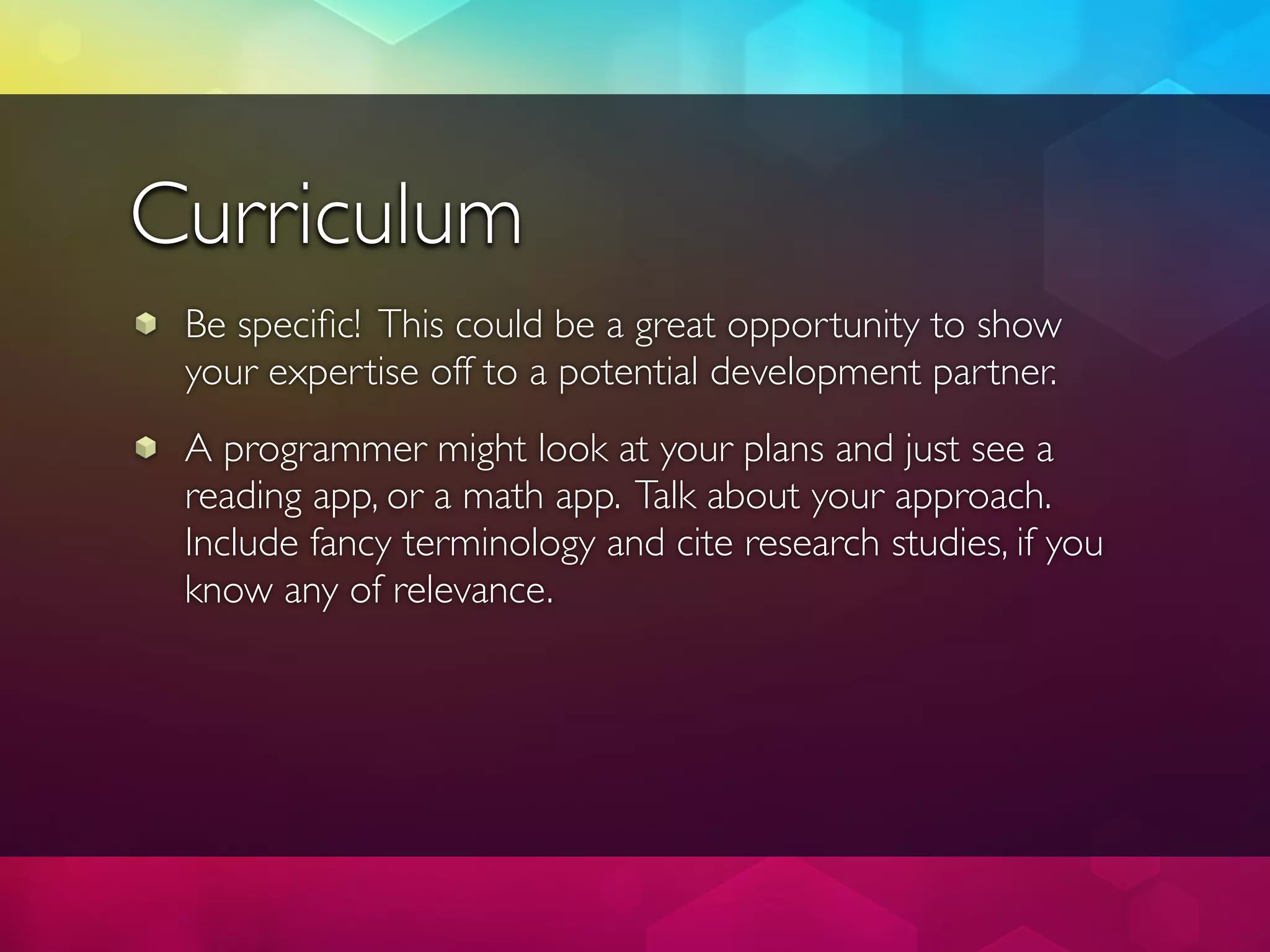 Curriculum
 Be speciﬁc! This could be a great opportunity to show
 your expertise off to a potential development partner.
 A programmer might look at your plans and just see a
 reading app, or a math app. Talk about your approach.
 Include fancy terminology and cite research studies, if you
 know any of relevance.
 