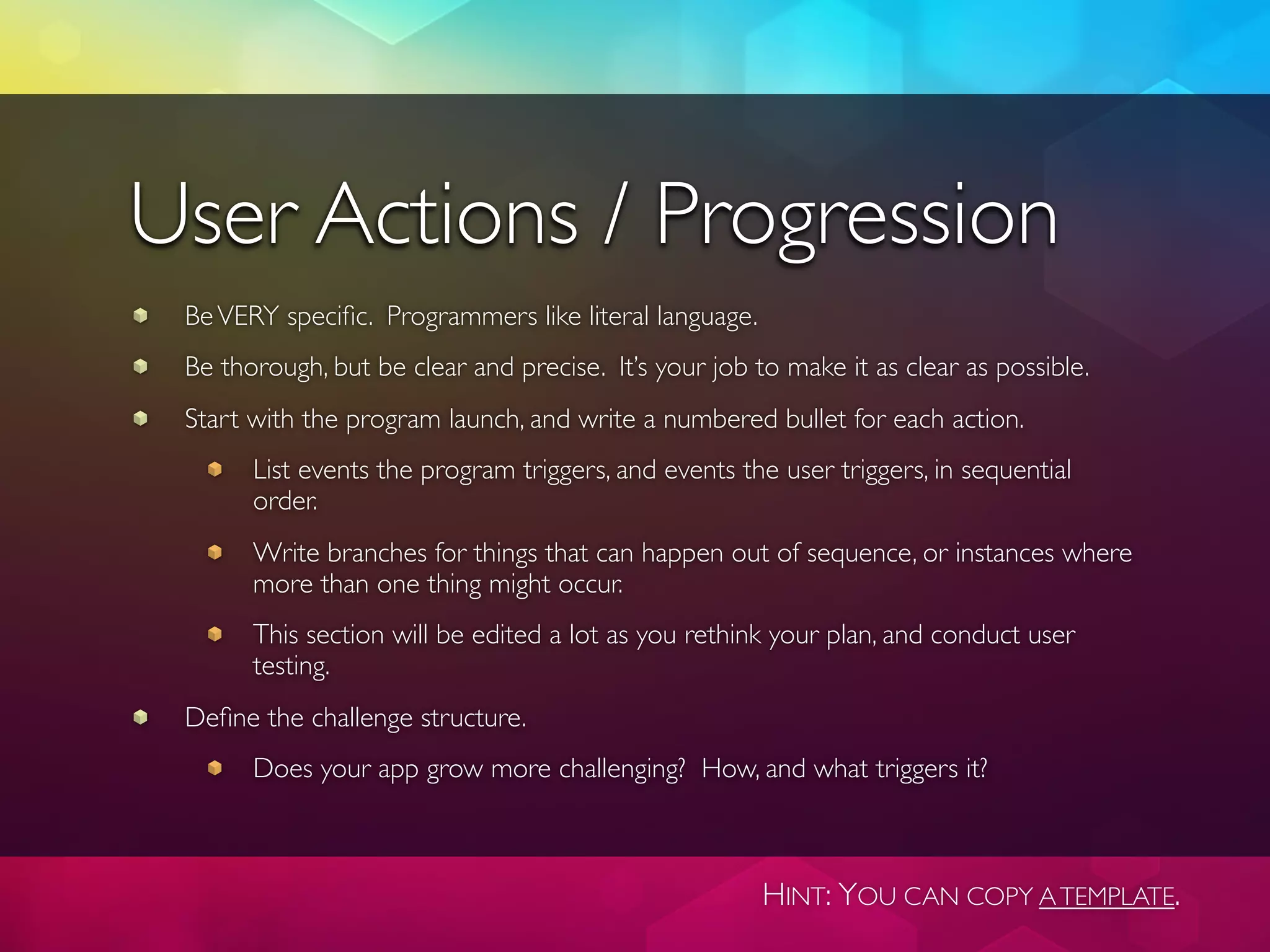 User Actions / Progression
 Be VERY speciﬁc. Programmers like literal language.
 Be thorough, but be clear and precise. It’s your job to make it as clear as possible.
 Start with the program launch, and write a numbered bullet for each action.
       List events the program triggers, and events the user triggers, in sequential
       order.
       Write branches for things that can happen out of sequence, or instances where
       more than one thing might occur.
       This section will be edited a lot as you rethink your plan, and conduct user
       testing.
 Deﬁne the challenge structure.
       Does your app grow more challenging? How, and what triggers it?



                                                       HINT: YOU CAN COPY A TEMPLATE.
 