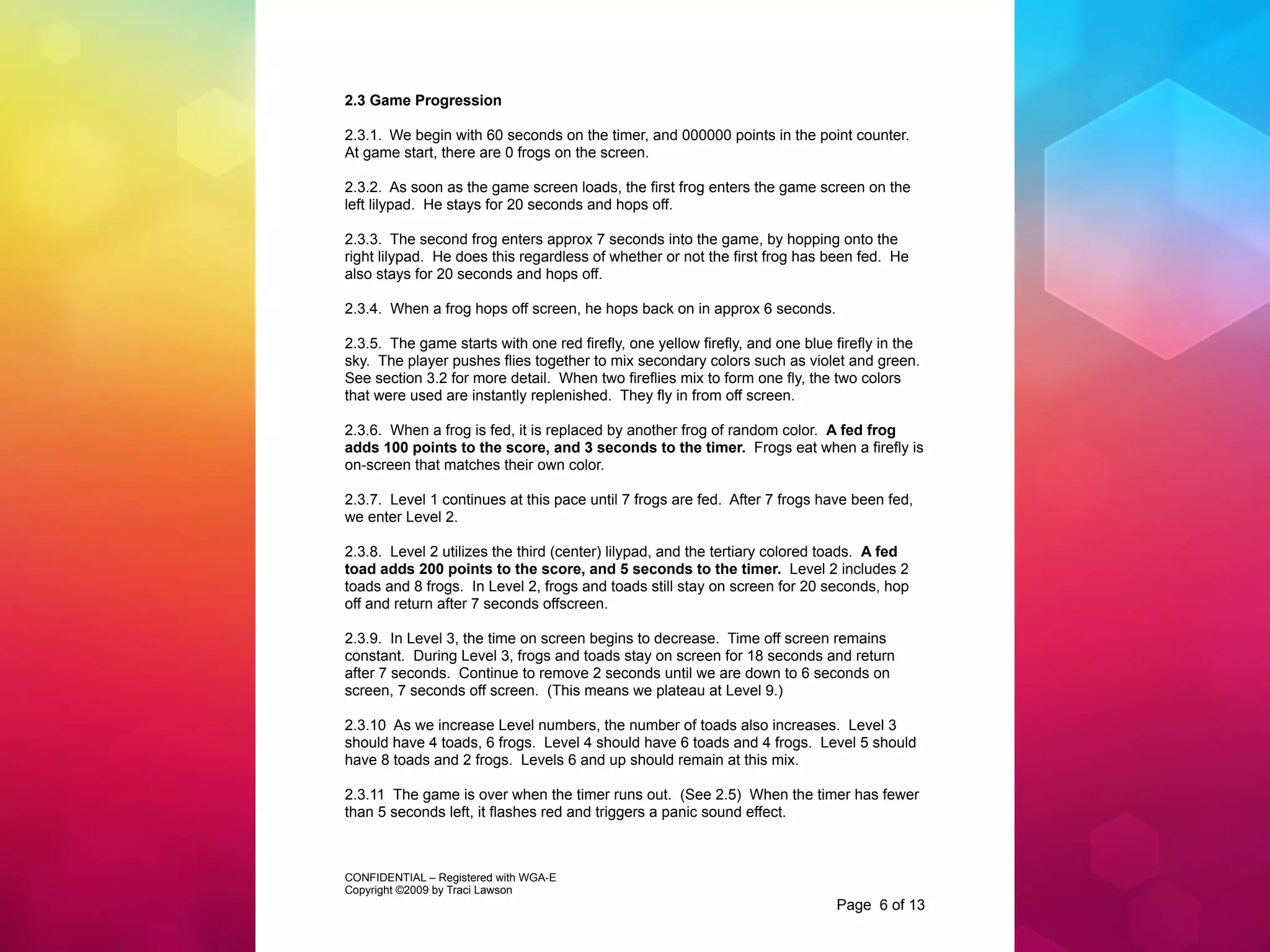 2.3 Game Progression

2.3.1. We begin with 60 seconds on the timer, and 000000 points in the point counter.
At game start, there are 0 frogs on the screen.

2.3.2. As soon as the game screen loads, the first frog enters the game screen on the
left lilypad. He stays for 20 seconds and hops off.

2.3.3. The second frog enters approx 7 seconds into the game, by hopping onto the
right lilypad. He does this regardless of whether or not the first frog has been fed. He
also stays for 20 seconds and hops off.

2.3.4. When a frog hops off screen, he hops back on in approx 6 seconds.

2.3.5. The game starts with one red firefly, one yellow firefly, and one blue firefly in the
sky. The player pushes flies together to mix secondary colors such as violet and green.
See section 3.2 for more detail. When two fireflies mix to form one fly, the two colors
that were used are instantly replenished. They fly in from off screen.

2.3.6. When a frog is fed, it is replaced by another frog of random color. A fed frog
adds 100 points to the score, and 3 seconds to the timer. Frogs eat when a firefly is
on-screen that matches their own color.

2.3.7. Level 1 continues at this pace until 7 frogs are fed. After 7 frogs have been fed,
we enter Level 2.

2.3.8. Level 2 utilizes the third (center) lilypad, and the tertiary colored toads. A fed
toad adds 200 points to the score, and 5 seconds to the timer. Level 2 includes 2
toads and 8 frogs. In Level 2, frogs and toads still stay on screen for 20 seconds, hop
off and return after 7 seconds offscreen.

2.3.9. In Level 3, the time on screen begins to decrease. Time off screen remains
constant. During Level 3, frogs and toads stay on screen for 18 seconds and return
after 7 seconds. Continue to remove 2 seconds until we are down to 6 seconds on
screen, 7 seconds off screen. (This means we plateau at Level 9.)

2.3.10 As we increase Level numbers, the number of toads also increases. Level 3
should have 4 toads, 6 frogs. Level 4 should have 6 toads and 4 frogs. Level 5 should
have 8 toads and 2 frogs. Levels 6 and up should remain at this mix.

2.3.11 The game is over when the timer runs out. (See 2.5) When the timer has fewer
than 5 seconds left, it flashes red and triggers a panic sound effect.



CONFIDENTIAL – Registered with WGA-E
Copyright ©2009 by Traci Lawson
                                                                              Page 6 of 13
 