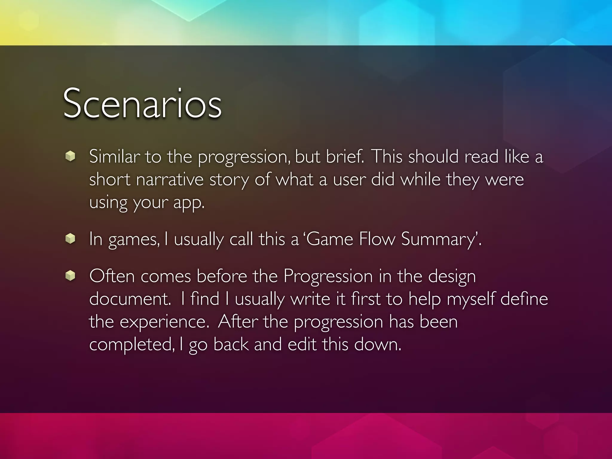 Scenarios
 Similar to the progression, but brief. This should read like a
 short narrative story of what a user did while they were
 using your app.
 In games, I usually call this a ‘Game Flow Summary’.
 Often comes before the Progression in the design
 document. I ﬁnd I usually write it ﬁrst to help myself deﬁne
 the experience. After the progression has been
 completed, I go back and edit this down.
 