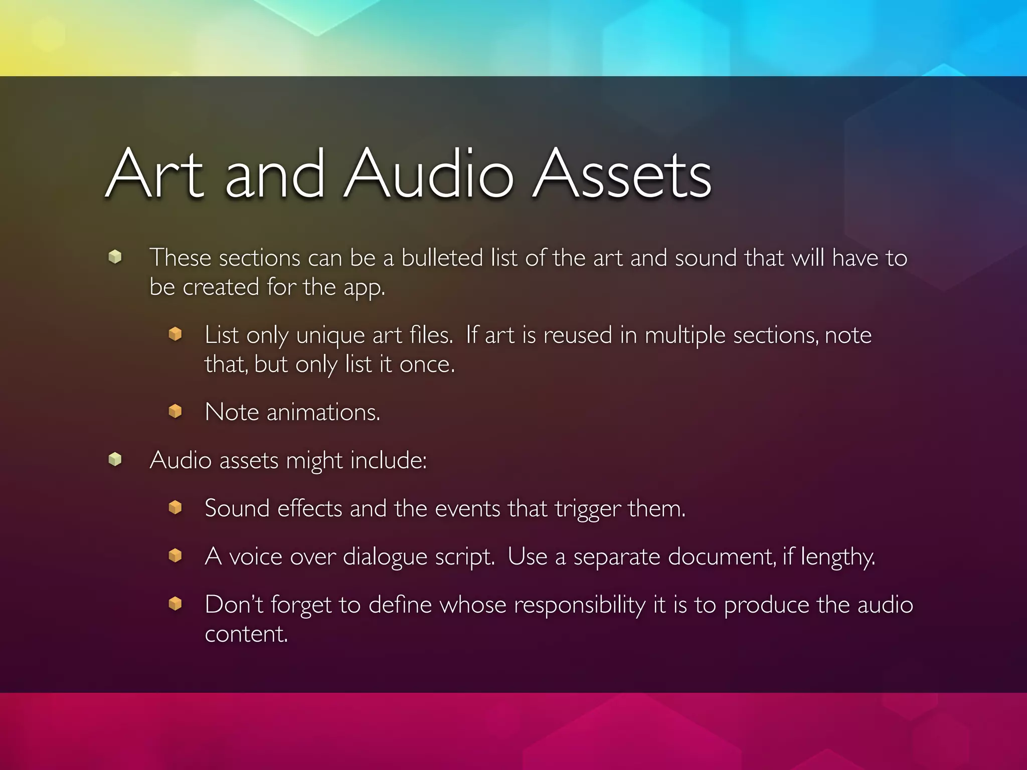 Art and Audio Assets
 These sections can be a bulleted list of the art and sound that will have to
 be created for the app.
      List only unique art ﬁles. If art is reused in multiple sections, note
      that, but only list it once.
      Note animations.
 Audio assets might include:
      Sound effects and the events that trigger them.
      A voice over dialogue script. Use a separate document, if lengthy.
      Don’t forget to deﬁne whose responsibility it is to produce the audio
      content.
 