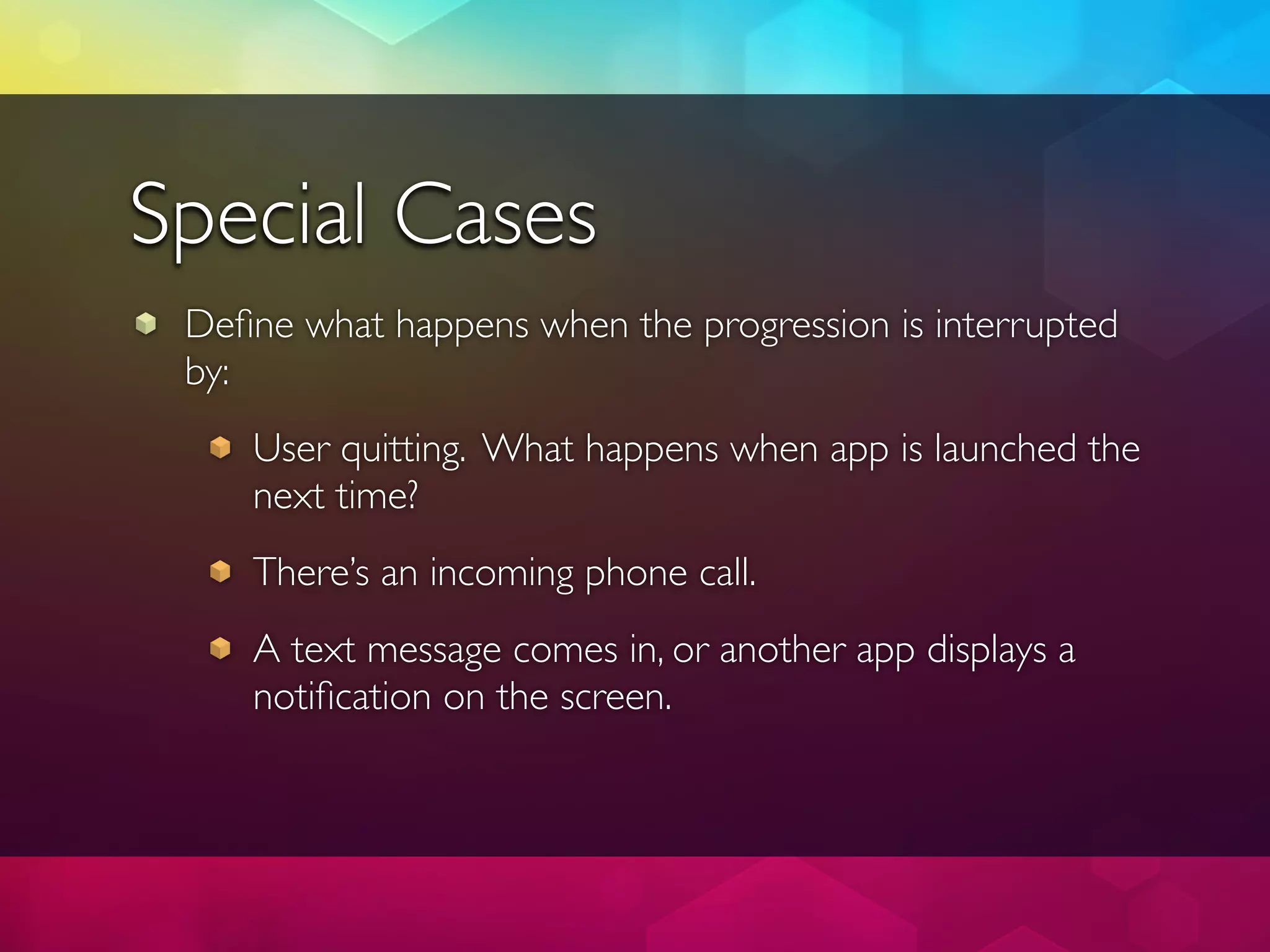Special Cases
 Deﬁne what happens when the progression is interrupted
 by:
    User quitting. What happens when app is launched the
    next time?
    There’s an incoming phone call.
    A text message comes in, or another app displays a
    notiﬁcation on the screen.
 